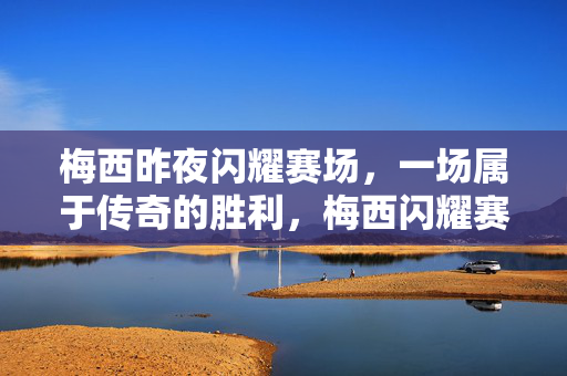 梅西昨夜闪耀赛场，一场属于传奇的胜利，梅西闪耀赛场，铸就传奇胜利