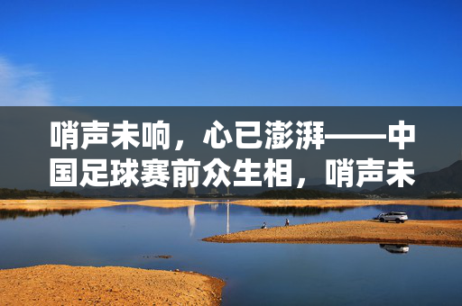 哨声未响,心已澎湃——中国足球赛前众生相,哨声未至,心潮已涌——中国足球赛前众生百态