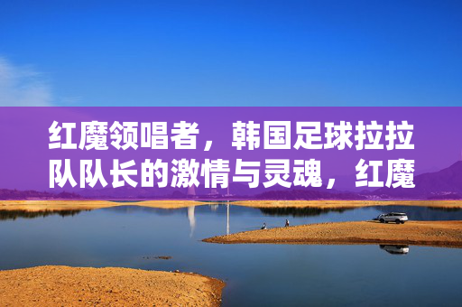 红魔领唱者,韩国足球拉拉队队长的激情与灵魂,红魔领唱者,韩国足球拉拉队长的激情与灵魂