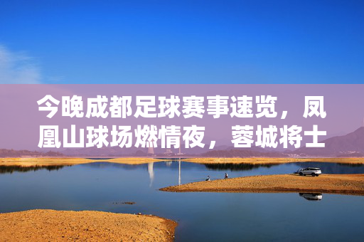 今晚成都足球赛事速览，凤凰山球场燃情夜，蓉城将士主场迎强敌，凤凰山燃情夜，蓉城将士主场迎强敌