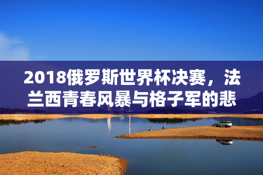 2018俄罗斯世界杯决赛，法兰西青春风暴与格子军的悲壮史诗，2018世界杯决赛，法兰西青春风暴与格子军悲壮史诗