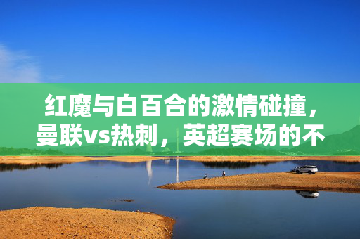 红魔与白百合的激情碰撞，曼联vs热刺，英超赛场的不朽对决，红魔与白百合，英超不朽对决