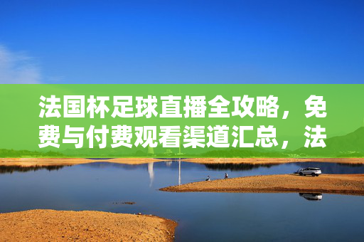 法国杯足球直播全攻略，免费与付费观看渠道汇总，法国杯足球直播全攻略，免费与付费观看渠道汇总
