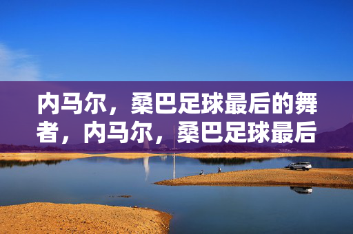 内马尔，桑巴足球最后的舞者，内马尔，桑巴足球最后的舞者