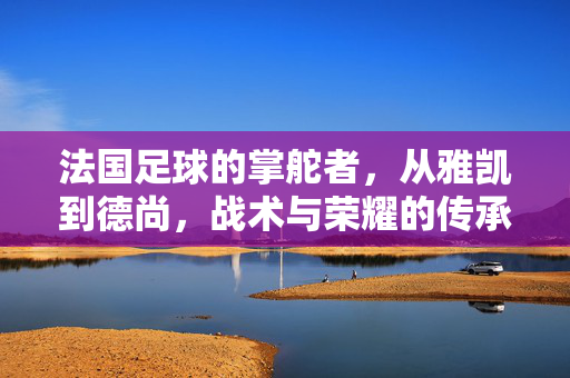 法国足球的掌舵者，从雅凯到德尚，战术与荣耀的传承，法国足球掌舵者，雅凯到德尚的战术与荣耀传承
