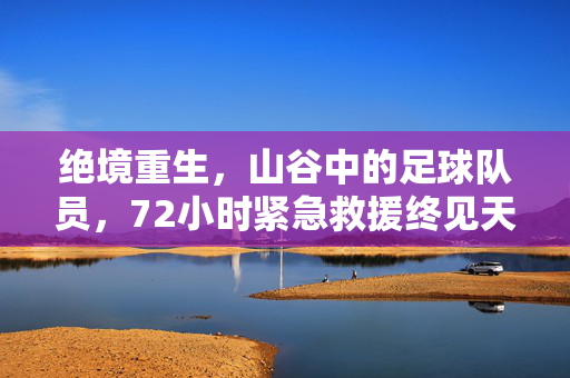 绝境重生，山谷中的足球队员，72小时紧急救援终见天日，72小时紧急救援，山谷足球队员绝境重生