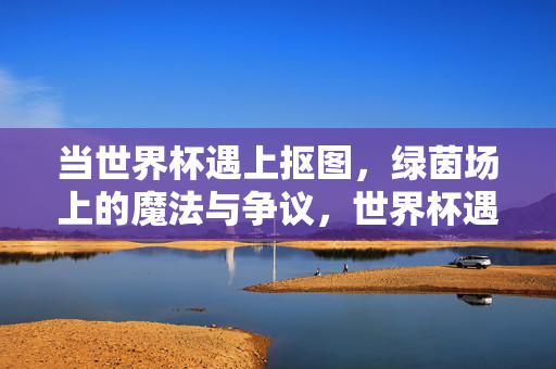 当世界杯遇上抠图,绿茵场上的魔法与争议,世界杯遇上抠图,绿茵场的魔法与争议