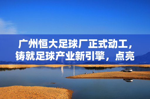 广州恒大足球厂正式动工,铸就足球产业新引擎,点亮城市足球梦想,广州恒大足球厂动工,铸就产业新引擎 点亮城市足球梦