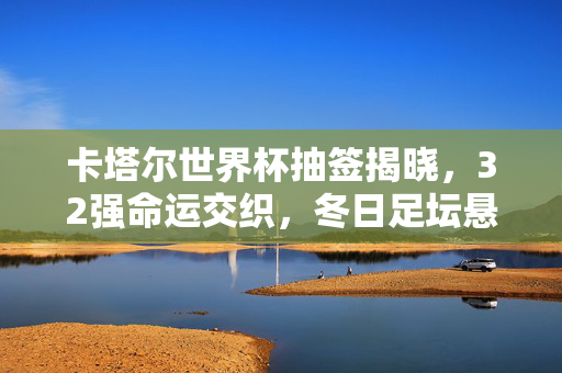 卡塔尔世界杯抽签揭晓，32强命运交织，冬日足坛悬念启幕，卡塔尔世界杯抽签揭晓，32强命运交织，冬日足坛悬念启幕