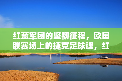 红蓝军团的坚韧征程，欧国联赛场上的捷克足球魂，红蓝军团坚韧征程，欧国联赛场捷克足球魂