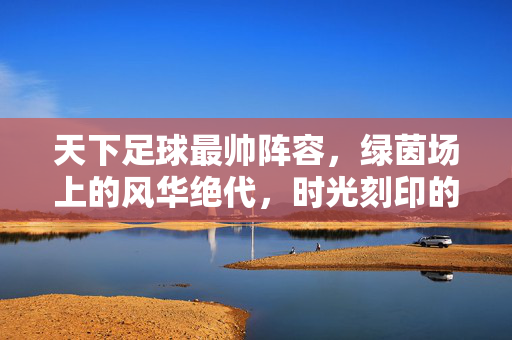 天下足球最帅阵容，绿茵场上的风华绝代，时光刻印的足球美学，绿茵风华绝代，天下足球最帅阵容的时光美学