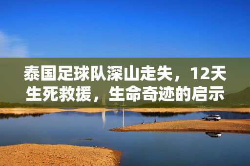 泰国足球队深山走失，12天生死救援，生命奇迹的启示，泰国足球队深山12天生死救援，生命奇迹启示