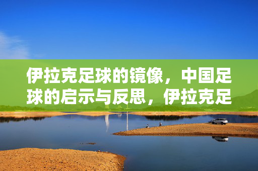 伊拉克足球的镜像，中国足球的启示与反思，伊拉克足球镜鉴，中国足球的启示与反思