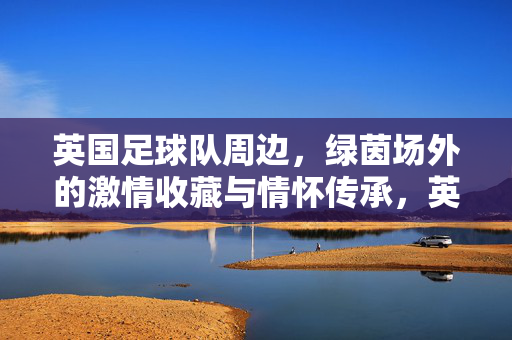 英国足球队周边,绿茵场外的激情收藏与情怀传承,英国足球队周边,绿茵场外激情收藏与情怀传承