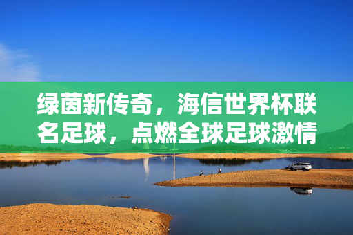 绿茵新传奇，海信世界杯联名足球，点燃全球足球激情，绿茵新传奇，海信世界杯联名足球点燃全球激情