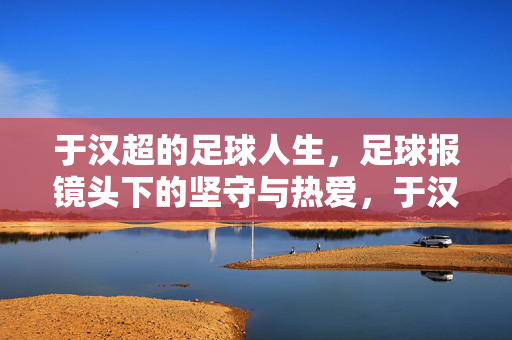 于汉超的足球人生，足球报镜头下的坚守与热爱，于汉超，足球报镜头下的坚守与热爱