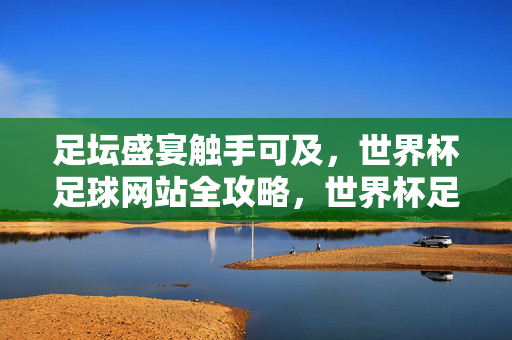 足坛盛宴触手可及，世界杯足球网站全攻略，世界杯足球网站全攻略，足坛盛宴触手可及