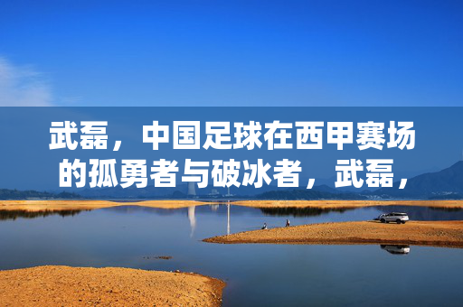 武磊，中国足球在西甲赛场的孤勇者与破冰者，武磊，中国足球西甲孤勇者与破冰者