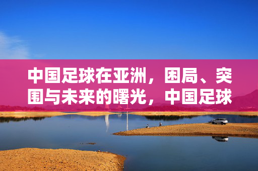中国足球在亚洲,困局、突围与未来的曙光,中国足球在亚洲,困局、突围与曙光