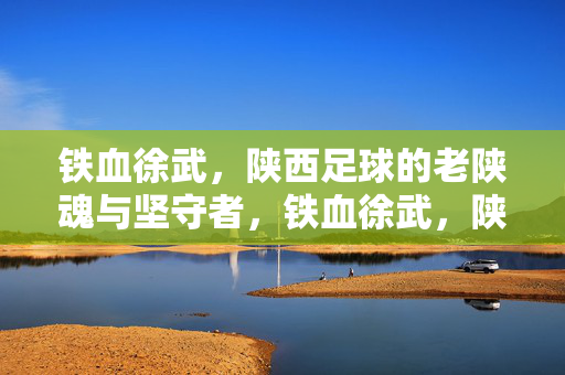 铁血徐武，陕西足球的老陕魂与坚守者，铁血徐武，陕西足球的老陕魂与坚守者