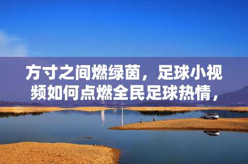 方寸之间燃绿茵，足球小视频如何点燃全民足球热情，方寸屏燃绿茵，足球小视频点燃全民热情