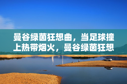 曼谷绿茵狂想曲，当足球撞上热带烟火，曼谷绿茵狂想曲，足球撞热带烟火