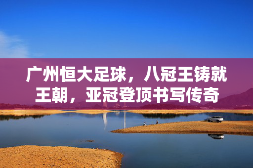 广州恒大足球，八冠王铸就王朝，亚冠登顶书写传奇