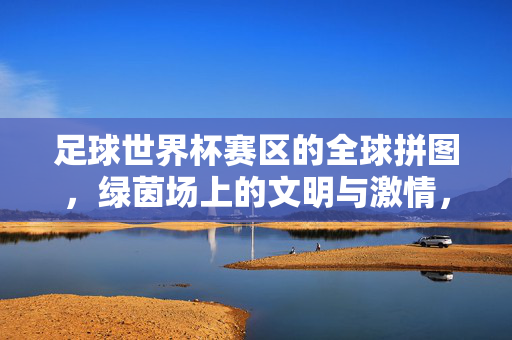 足球世界杯赛区的全球拼图，绿茵场上的文明与激情，世界杯，绿茵场上的全球拼图与文明激情