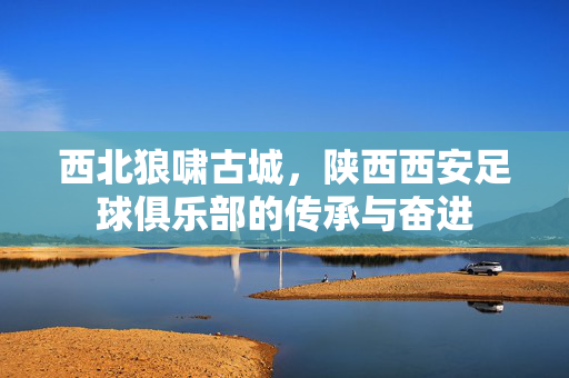 西北狼啸古城，陕西西安足球俱乐部的传承与奋进