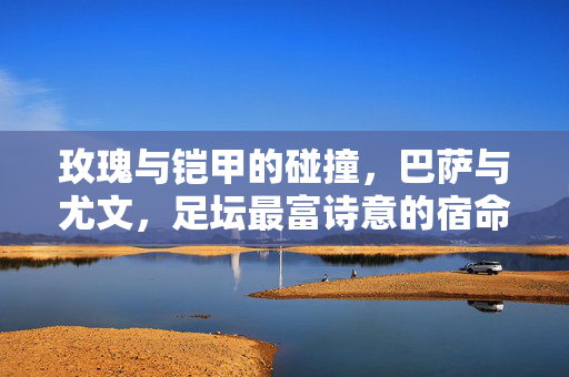 玫瑰与铠甲的碰撞，巴萨与尤文，足坛最富诗意的宿命对决，玫瑰与铠甲的诗意碰撞，巴萨与尤文的宿命对决