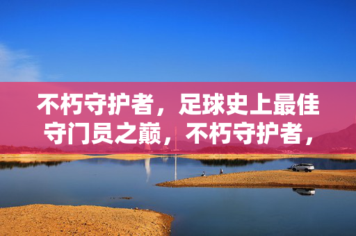 不朽守护者，足球史上最佳守门员之巅，不朽守护者，足球史上最佳守门员之巅