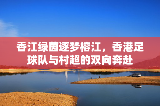 香江绿茵逐梦榕江，香港足球队与村超的双向奔赴