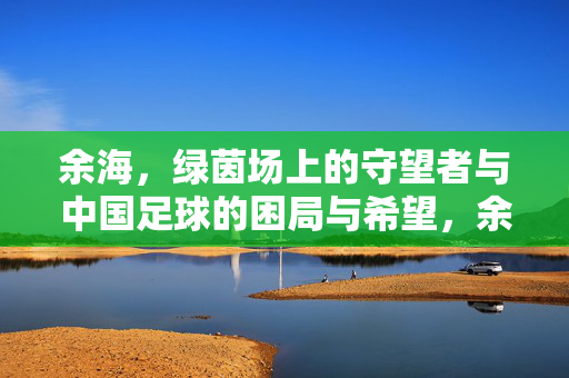 余海，绿茵场上的守望者与中国足球的困局与希望，余海，绿茵守望者与中国足球的困局与希望