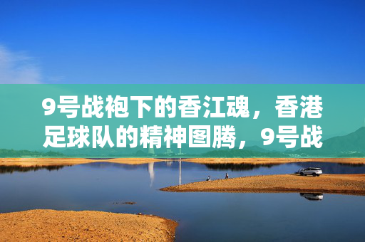 9号战袍下的香江魂，香港足球队的精神图腾，9号战袍下的香江魂，香港足球队精神图腾