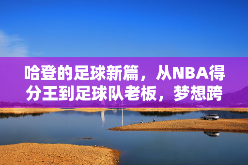 哈登的足球新篇,从NBA得分王到足球队老板,梦想跨界照进现实,哈登从NBA得分王到足球队老板,梦想跨界照进现实