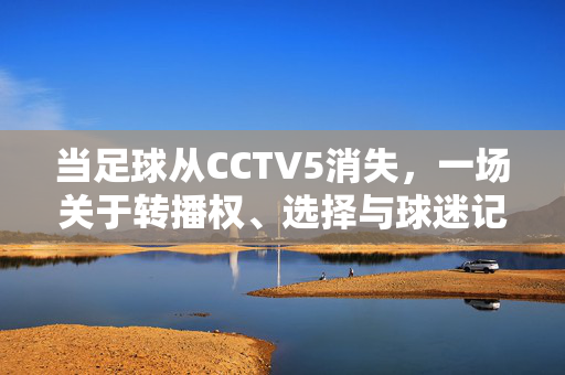 当足球从CCTV5消失，一场关于转播权、选择与球迷记忆的博弈，当足球从CCTV5消失，转播权、选择与球迷记忆的博弈