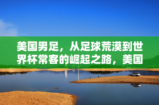 美国男足，从足球荒漠到世界杯常客的崛起之路，美国男足，从足球荒漠到世界杯常客的崛起之路