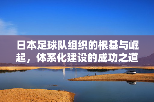 日本足球队组织的根基与崛起，体系化建设的成功之道，日本足球，体系化建设的根基与崛起之道