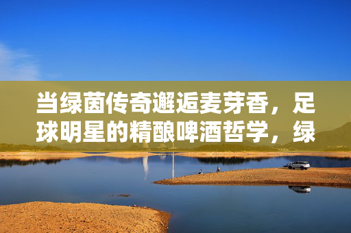 当绿茵传奇邂逅麦芽香，足球明星的精酿啤酒哲学，绿茵传奇的精酿哲学，足球与麦芽的对话