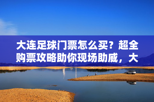 大连足球门票怎么买？超全购票攻略助你现场助威，大连足球门票怎么买？超全购票攻略助你现场助威