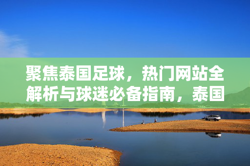 聚焦泰国足球，热门网站全解析与球迷必备指南，泰国足球热门网站全解析与球迷必备指南