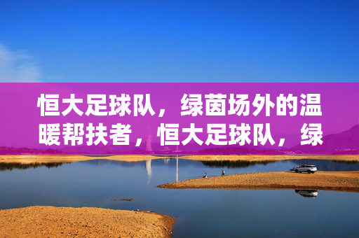 恒大足球队，绿茵场外的温暖帮扶者，恒大足球队，绿茵场外的温暖帮扶者