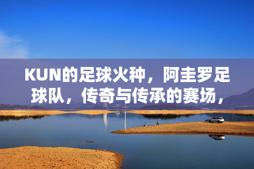 KUN的足球火种，阿圭罗足球队，传奇与传承的赛场，KUN的足球火种，阿圭罗足球队的传奇传承