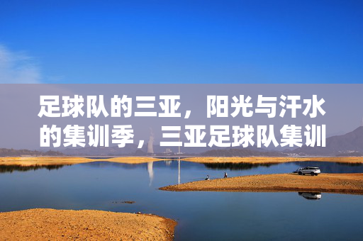 足球队的三亚,阳光与汗水的集训季,三亚足球队集训季,阳光与汗水