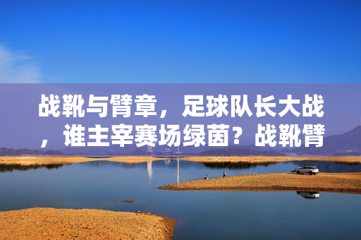 战靴与臂章，足球队长大战，谁主宰赛场绿茵？战靴臂章争锋，队长谁主绿茵？