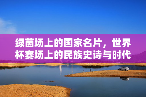 绿茵场上的国家名片，世界杯赛场上的民族史诗与时代回响，世界杯赛场，国家名片与民族史诗的时代回响