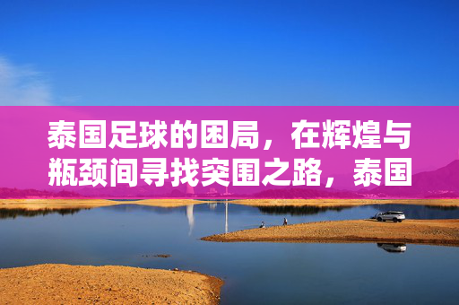 泰国足球的困局，在辉煌与瓶颈间寻找突围之路，泰国足球，辉煌与瓶颈间的困局突围