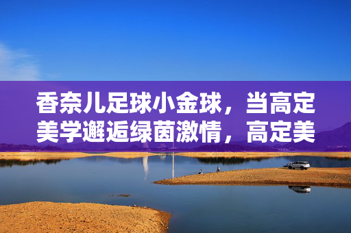 香奈儿足球小金球，当高定美学邂逅绿茵激情，高定美学邂逅绿茵激情，香奈儿足球小金球