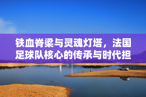 铁血脊梁与灵魂灯塔，法国足球队核心的传承与时代担当