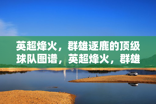 英超烽火，群雄逐鹿的顶级球队图谱，英超烽火，群雄逐鹿的顶级球队图谱